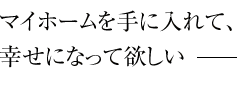 マイホームを手に入れて、幸せになって欲しい