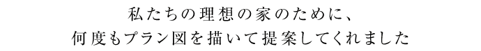 私たちの理想の家のために、何度もプラン図を描いて提案してくれました