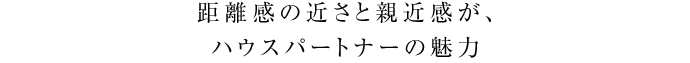 距離感の近さと親近感が、ハウスパートナーの魅力